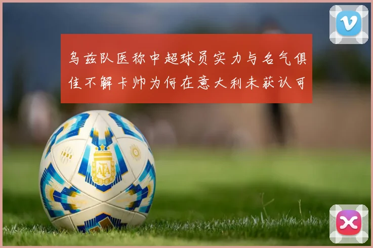 乌兹队医称中超球员实力与名气俱佳不解卡帅为何在意大利未获认可
