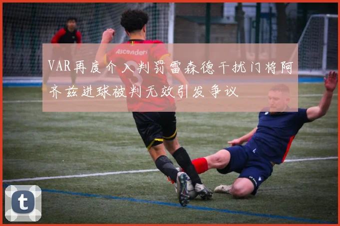 VAR再度介入判罚雷森德干扰门将阿齐兹进球被判无效引发争议