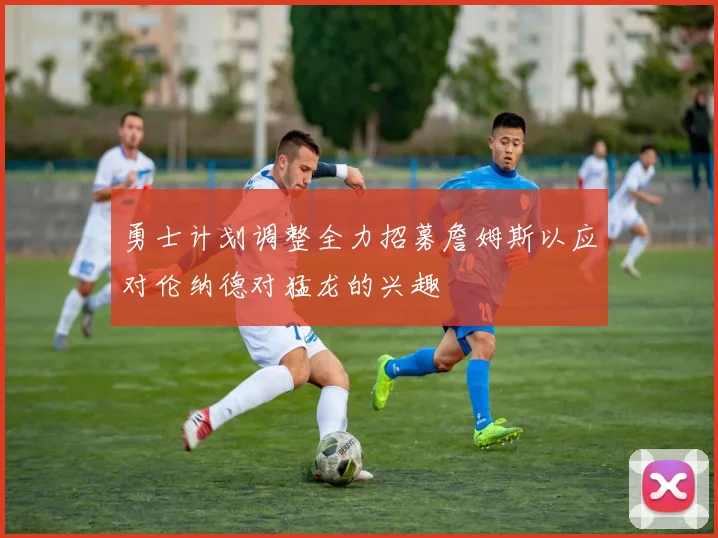 勇士计划调整全力招募詹姆斯以应对伦纳德对猛龙的兴趣
