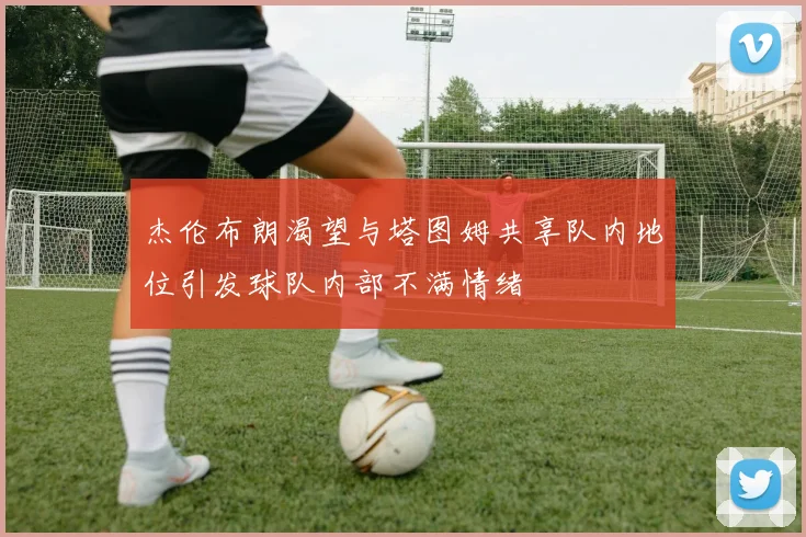 杰伦布朗渴望与塔图姆共享队内地位引发球队内部不满情绪