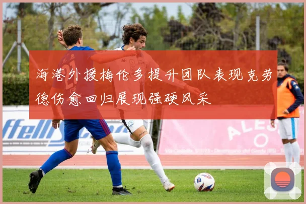 海港外援梅伦多提升团队表现克劳德伤愈回归展现强硬风采