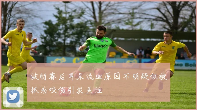 波特赛后耳朵流血原因不明疑似被抓或咬伤引发关注