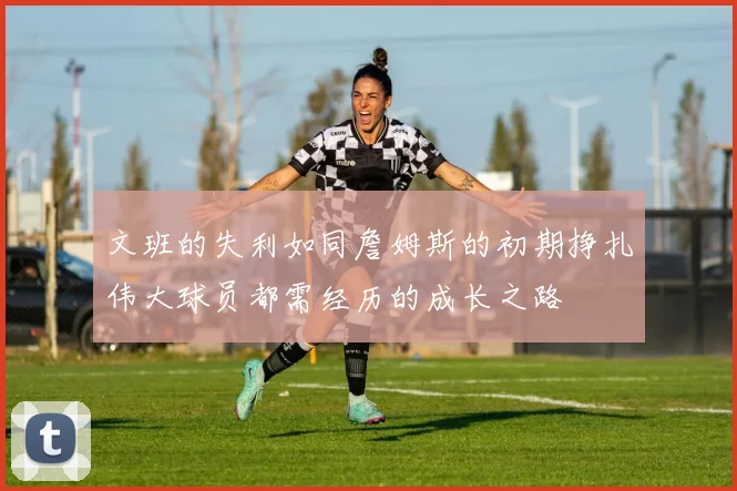 文班的失利如同詹姆斯的初期挣扎伟大球员都需经历的成长之路