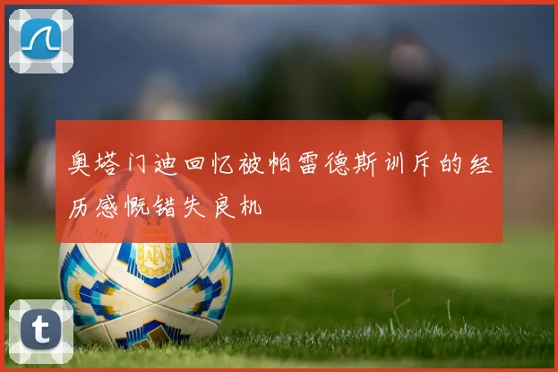 奥塔门迪回忆被帕雷德斯训斥的经历感慨错失良机