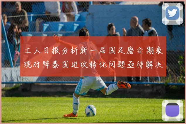 工人日报分析新一届国足磨合期表现对阵泰国进攻转化问题亟待解决