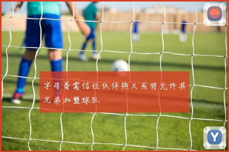 字母哥需信任伙伴热火或将允许其兄弟加盟球队